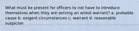 What must be present for officers to not have to introduce themselves when they are serving an arrest warrant? a. probable cause b. exigent circumstances c. warrant d. reasonable suspicion