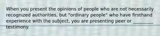 When you present the opinions of people who are not necessarily recognized authorities, but "ordinary people" who have firsthand experience with the subject, you are presenting peer or _________ testimony.