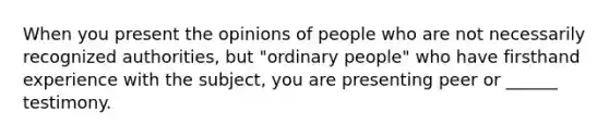 When you present the opinions of people who are not necessarily recognized authorities, but "ordinary people" who have firsthand experience with the subject, you are presenting peer or ______ testimony.