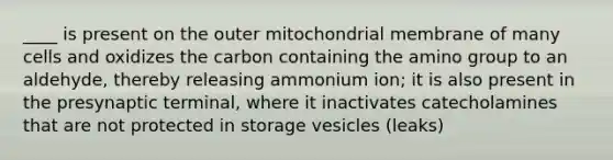 ____ is present on the outer mitochondrial membrane of many cells and oxidizes the carbon containing the amino group to an aldehyde, thereby releasing ammonium ion; it is also present in the presynaptic terminal, where it inactivates catecholamines that are not protected in storage vesicles (leaks)