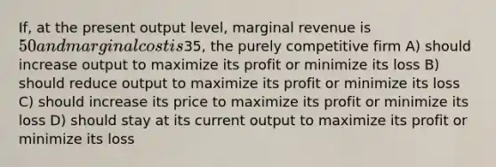 If, at the present output level, marginal revenue is 50 and marginal cost is35, the purely competitive firm A) should increase output to maximize its profit or minimize its loss B) should reduce output to maximize its profit or minimize its loss C) should increase its price to maximize its profit or minimize its loss D) should stay at its current output to maximize its profit or minimize its loss