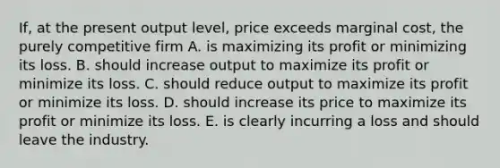 If, at the present output level, price exceeds marginal cost, the purely competitive firm A. is maximizing its profit or minimizing its loss. B. should increase output to maximize its profit or minimize its loss. C. should reduce output to maximize its profit or minimize its loss. D. should increase its price to maximize its profit or minimize its loss. E. is clearly incurring a loss and should leave the industry.