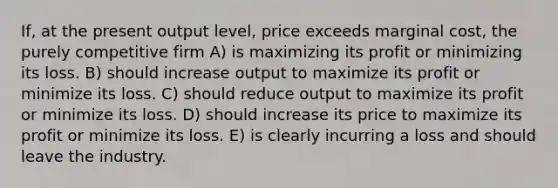 If, at the present output level, price exceeds marginal cost, the purely competitive firm A) is maximizing its profit or minimizing its loss. B) should increase output to maximize its profit or minimize its loss. C) should reduce output to maximize its profit or minimize its loss. D) should increase its price to maximize its profit or minimize its loss. E) is clearly incurring a loss and should leave the industry.