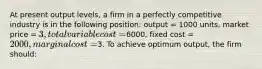 At present output levels, a firm in a perfectly competitive industry is in the following position: output = 1000 units, market price = 3, total variable cost =6000, fixed cost = 2000, marginal cost =3. To achieve optimum output, the firm should: