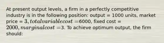 At present output levels, a firm in a perfectly competitive industry is in the following position: output = 1000 units, market price = 3, total variable cost =6000, fixed cost = 2000, marginal cost =3. To achieve optimum output, the firm should: