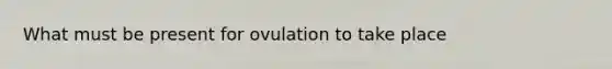 What must be present for ovulation to take place