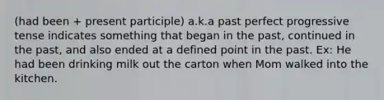 (had been + present participle) a.k.a past perfect progressive tense indicates something that began in the past, continued in the past, and also ended at a defined point in the past. Ex: He had been drinking milk out the carton when Mom walked into the kitchen.