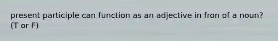 present participle can function as an adjective in fron of a noun? (T or F)