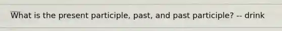 What is the present participle, past, and past participle? -- drink