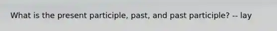 What is the present participle, past, and past participle? -- lay