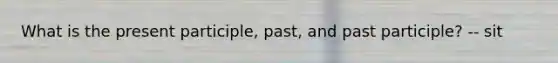 What is the present participle, past, and past participle? -- sit