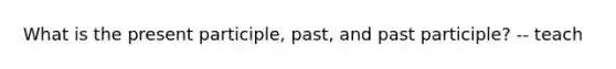 What is the present participle, past, and past participle? -- teach