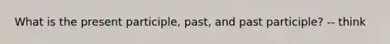 What is the present participle, past, and past participle? -- think