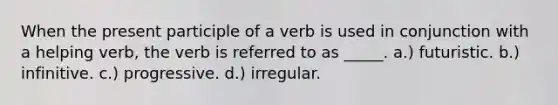 When the present participle of a verb is used in conjunction with a helping verb, the verb is referred to as _____. a.) futuristic. b.) infinitive. c.) progressive. d.) irregular.