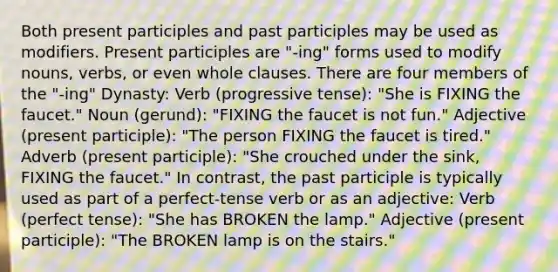 Both present participles and past participles may be used as modifiers. Present participles are "-ing" forms used to modify nouns, verbs, or even whole clauses. There are four members of the "-ing" Dynasty: Verb (progressive tense): "She is FIXING the faucet." Noun (gerund): "FIXING the faucet is not fun." Adjective (present participle): "The person FIXING the faucet is tired." Adverb (present participle): "She crouched under the sink, FIXING the faucet." In contrast, the past participle is typically used as part of a perfect-tense verb or as an adjective: Verb (perfect tense): "She has BROKEN the lamp." Adjective (present participle): "The BROKEN lamp is on the stairs."