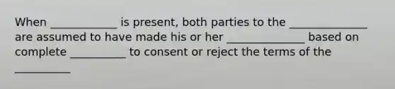 When ____________ is present, both parties to the ______________ are assumed to have made his or her ______________ based on complete __________ to consent or reject the terms of the __________