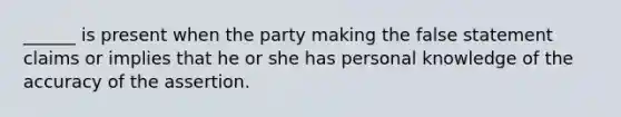 ______ is present when the party making the false statement claims or implies that he or she has personal knowledge of the accuracy of the assertion.