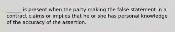 ______ is present when the party making the false statement in a contract claims or implies that he or she has personal knowledge of the accuracy of the assertion.