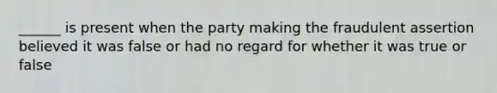 ______ is present when the party making the fraudulent assertion believed it was false or had no regard for whether it was true or false