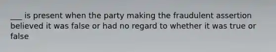 ___ is present when the party making the fraudulent assertion believed it was false or had no regard to whether it was true or false