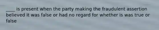 ____ is present when the party making the fraudulent assertion believed it was false or had no regard for whether is was true or false