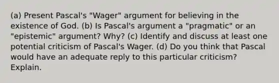 (a) Present Pascal's "Wager" argument for believing in the existence of God. (b) Is Pascal's argument a "pragmatic" or an "epistemic" argument? Why? (c) Identify and discuss at least one potential criticism of Pascal's Wager. (d) Do you think that Pascal would have an adequate reply to this particular criticism? Explain.