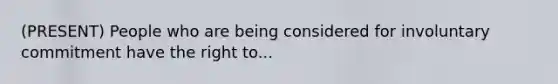 (PRESENT) People who are being considered for involuntary commitment have the right to...