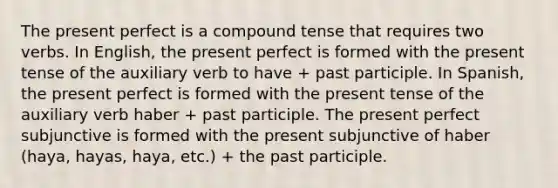 The present perfect is a compound tense that requires two verbs. In English, the present perfect is formed with the present tense of the auxiliary verb to have + past participle. In Spanish, the present perfect is formed with the present tense of the auxiliary verb haber + past participle. The present perfect subjunctive is formed with the present subjunctive of haber (haya, hayas, haya, etc.) + the past participle.