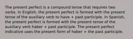 The present perfect is a compound tense that requires two verbs. In English, the present perfect is formed with the present tense of the auxiliary verb to have + past participle. In Spanish, the present perfect is formed with the present tense of the auxiliary verb haber + past participle. The present perfect indicative uses the present form of haber + the past participle.