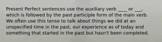 Present Perfect sentences use the auxiliary verb ____ or ___, which is followed by <a href='https://www.questionai.com/knowledge/knJ2NAh7Jz-the-past-participle' class='anchor-knowledge'>the past participle</a> form of the main verb. We often use this tense to talk about things we did at an unspecified time in the past, our experience as of today and something that started in the past but hasn't been completed.