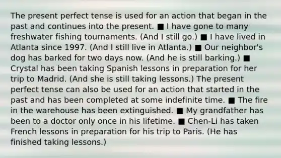 The present perfect tense is used for an action that began in the past and continues into the present. ■ I have gone to many freshwater fishing tournaments. (And I still go.) ■ I have lived in Atlanta since 1997. (And I still live in Atlanta.) ■ Our neighbor's dog has barked for two days now. (And he is still barking.) ■ Crystal has been taking Spanish lessons in preparation for her trip to Madrid. (And she is still taking lessons.) The present perfect tense can also be used for an action that started in the past and has been completed at some indefinite time. ■ The fire in the warehouse has been extinguished. ■ My grandfather has been to a doctor only once in his lifetime. ■ Chen-Li has taken French lessons in preparation for his trip to Paris. (He has finished taking lessons.)