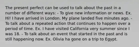 The present perfect can be used to talk about the past in a number of different ways: - To give new information or news. Ex. Hi! I have arrived in London. My plane landed five minutes ago. - To talk about a repeated action that continues to happen over a period of time. Ex. I have visited California very summer since I was 18. - To talk about an event that started in the past and is still happening now. Ex. Olivia ha gone on a trip to Egypt.