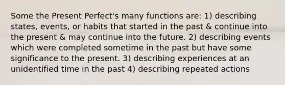 Some the Present Perfect's many functions are: 1) describing states, events, or habits that started in the past & continue into the present & may continue into the future. 2) describing events which were completed sometime in the past but have some significance to the present. 3) describing experiences at an unidentified time in the past 4) describing repeated actions