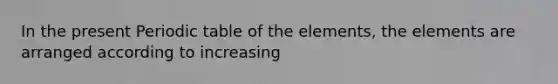 In the present Periodic table of the elements, the elements are arranged according to increasing