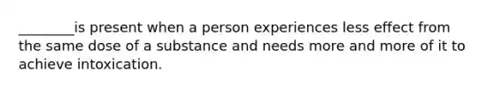 ________is present when a person experiences less effect from the same dose of a substance and needs more and more of it to achieve intoxication.