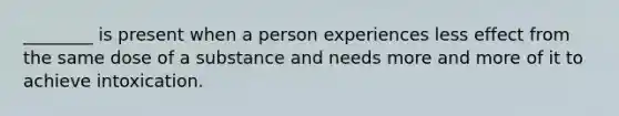 ________ is present when a person experiences less effect from the same dose of a substance and needs more and more of it to achieve intoxication.