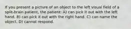 If you present a picture of an object to the left visual field of a split-brain patient, the patient: A) can pick it out with the left hand. B) can pick it out with the right hand. C) can name the object. D) cannot respond.