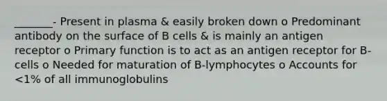 _______- Present in plasma & easily broken down o Predominant antibody on the surface of B cells & is mainly an antigen receptor o Primary function is to act as an antigen receptor for B-cells o Needed for maturation of B-lymphocytes o Accounts for <1% of all immunoglobulins