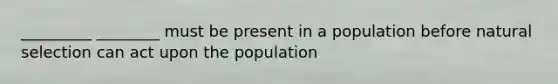 _________ ________ must be present in a population before natural selection can act upon the population