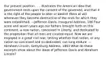 Our present position . . . illustrates the American idea that government rests upon the consent of the governed, and that it is the right of the people to alter or abolish them at will whenever they become destructive of the ends for which they were established. —Jefferson Davis, Inaugural Address, 186 Four score and seven years ago our fathers brought forth on this continent, a new nation, conceived in Liberty, and dedicated to the proposition that all men are created equal. Now we are engaged in a great civil war, testing whether that nation, or any nation so conceived and so dedicated, can long endure. —Abraham Lincoln, Gettysburg Address, 1863 What do these excerpts show about the ideas of Jefferson Davis and Abraham Lincoln?