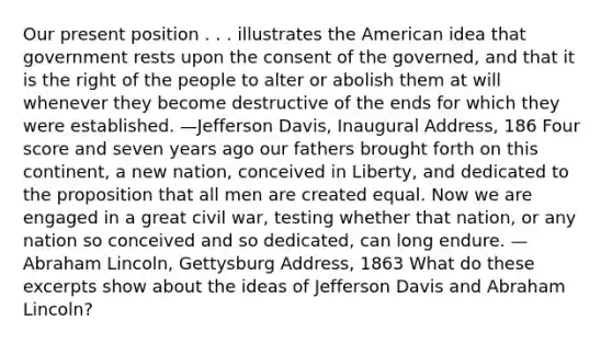 Our present position . . . illustrates the American idea that government rests upon the consent of the governed, and that it is the right of the people to alter or abolish them at will whenever they become destructive of the ends for which they were established. —Jefferson Davis, Inaugural Address, 186 Four score and seven years ago our fathers brought forth on this continent, a new nation, conceived in Liberty, and dedicated to the proposition that all men are created equal. Now we are engaged in a great civil war, testing whether that nation, or any nation so conceived and so dedicated, can long endure. —Abraham Lincoln, Gettysburg Address, 1863 What do these excerpts show about the ideas of Jefferson Davis and Abraham Lincoln?