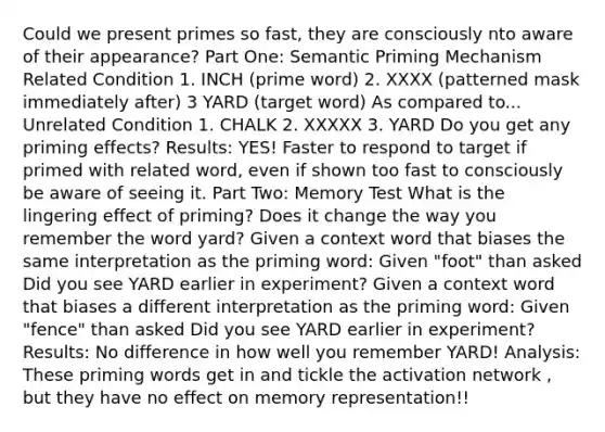 Could we present primes so fast, they are consciously nto aware of their appearance? Part One: Semantic Priming Mechanism Related Condition 1. INCH (prime word) 2. XXXX (patterned mask immediately after) 3 YARD (target word) As compared to... Unrelated Condition 1. CHALK 2. XXXXX 3. YARD Do you get any priming effects? Results: YES! Faster to respond to target if primed with related word, even if shown too fast to consciously be aware of seeing it. Part Two: Memory Test What is the lingering effect of priming? Does it change the way you remember the word yard? Given a context word that biases the same interpretation as the priming word: Given "foot" than asked Did you see YARD earlier in experiment? Given a context word that biases a different interpretation as the priming word: Given "fence" than asked Did you see YARD earlier in experiment? Results: No difference in how well you remember YARD! Analysis: These priming words get in and tickle the activation network , but they have no effect on memory representation!!