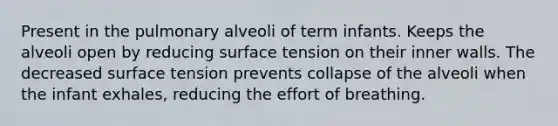 Present in the pulmonary alveoli of term infants. Keeps the alveoli open by reducing surface tension on their inner walls. The decreased surface tension prevents collapse of the alveoli when the infant exhales, reducing the effort of breathing.