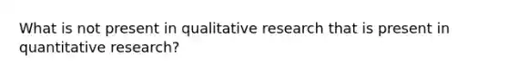 What is not present in qualitative research that is present in quantitative research?