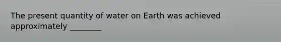 The present quantity of water on Earth was achieved approximately ________