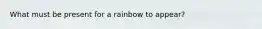 What must be present for a rainbow to appear?