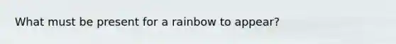 What must be present for a rainbow to appear?