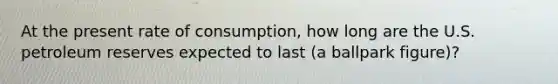 At the present rate of consumption, how long are the U.S. petroleum reserves expected to last (a ballpark figure)?