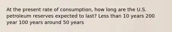 At the present rate of consumption, how long are the U.S. petroleum reserves expected to last? Less than 10 years 200 year 100 years around 50 years