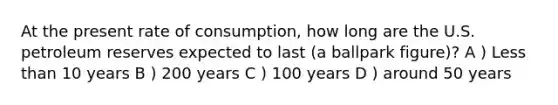 At the present rate of consumption, how long are the U.S. petroleum reserves expected to last (a ballpark figure)? A ) Less than 10 years B ) 200 years C ) 100 years D ) around 50 years